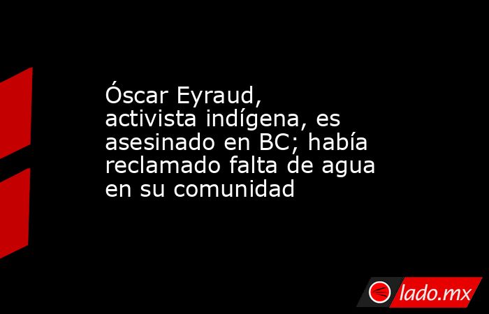 Óscar Eyraud, activista indígena, es asesinado en BC; había reclamado falta de agua en su comunidad. Noticias en tiempo real