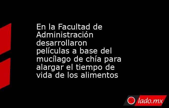 En la Facultad de Administración desarrollaron películas a base del mucílago de chía para alargar el tiempo de vida de los alimentos. Noticias en tiempo real