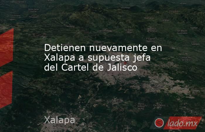 Detienen nuevamente en Xalapa a supuesta jefa del Cartel de Jalisco. Noticias en tiempo real