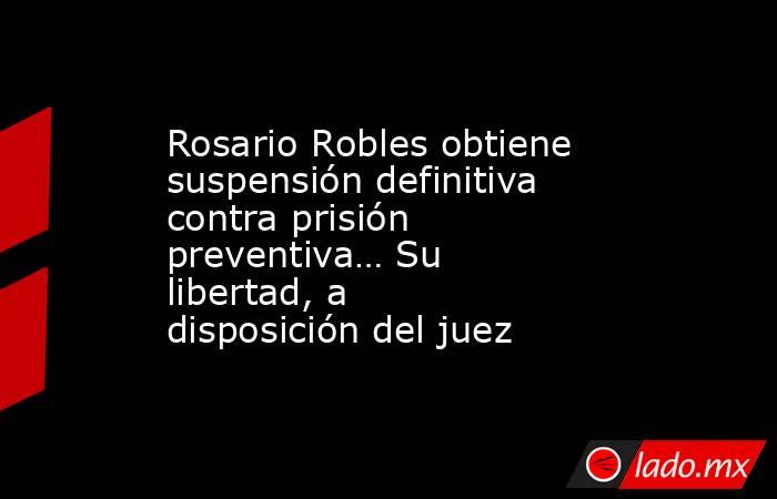 Rosario Robles obtiene suspensión definitiva contra prisión preventiva… Su libertad, a disposición del juez. Noticias en tiempo real