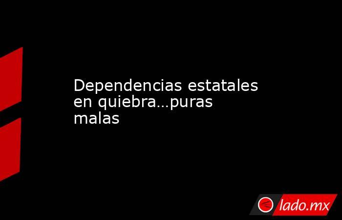 Dependencias estatales en quiebra…puras malas. Noticias en tiempo real