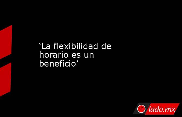 ‘La flexibilidad de horario es un beneficio’. Noticias en tiempo real