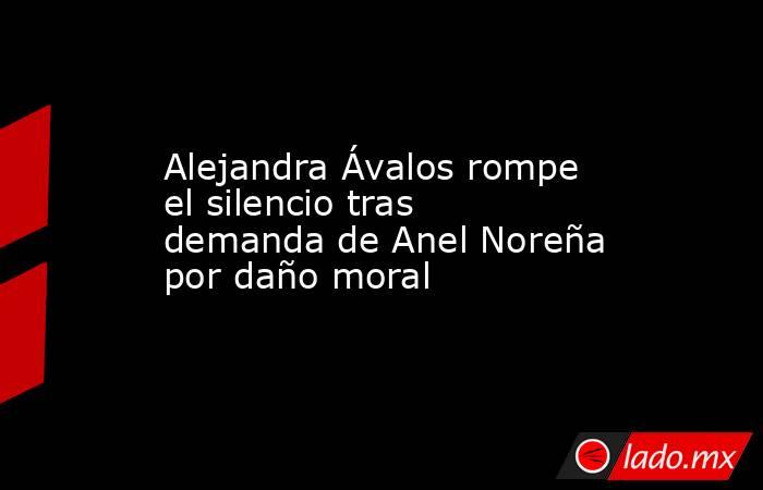 Alejandra Ávalos rompe el silencio tras demanda de Anel Noreña por daño moral. Noticias en tiempo real
