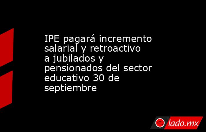 IPE pagará incremento salarial y retroactivo a jubilados y pensionados del sector educativo 30 de septiembre. Noticias en tiempo real