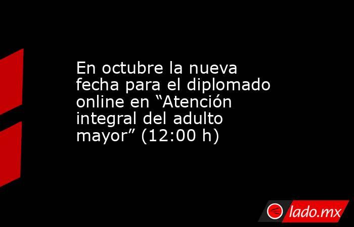 En octubre la nueva fecha para el diplomado online en “Atención integral del adulto mayor” (12:00 h). Noticias en tiempo real