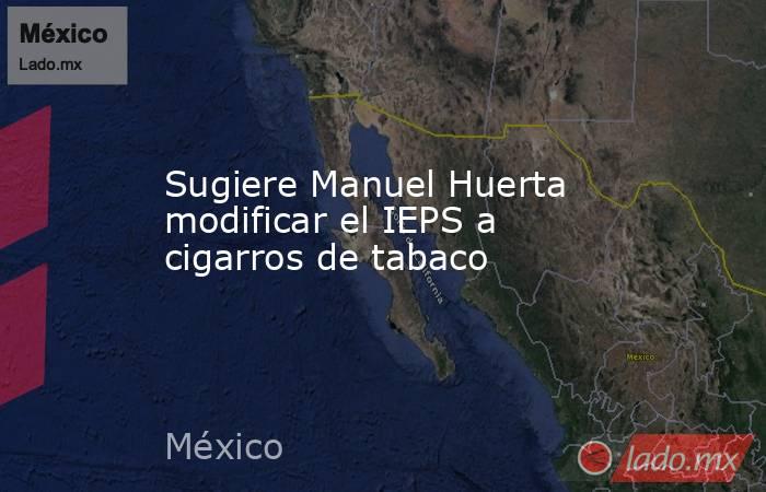 Sugiere Manuel Huerta modificar el IEPS a cigarros de tabaco. Noticias en tiempo real