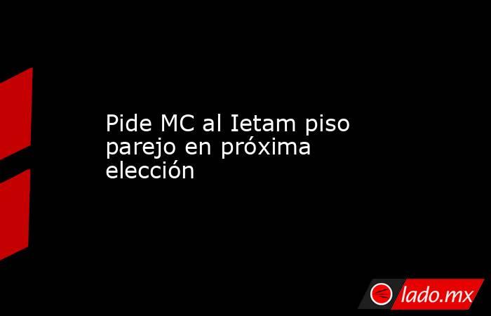 Pide MC al Ietam piso parejo en próxima elección. Noticias en tiempo real