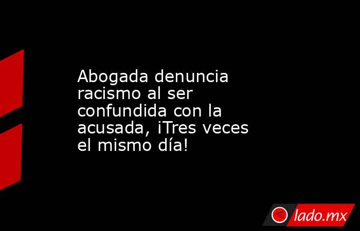 Abogada denuncia racismo al ser confundida con la acusada, ¡Tres veces el mismo día!. Noticias en tiempo real