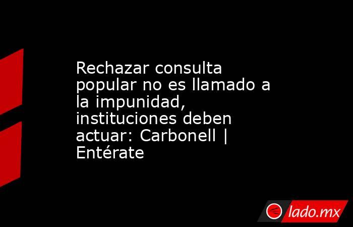 Rechazar consulta popular no es llamado a la impunidad, instituciones deben actuar: Carbonell | Entérate. Noticias en tiempo real