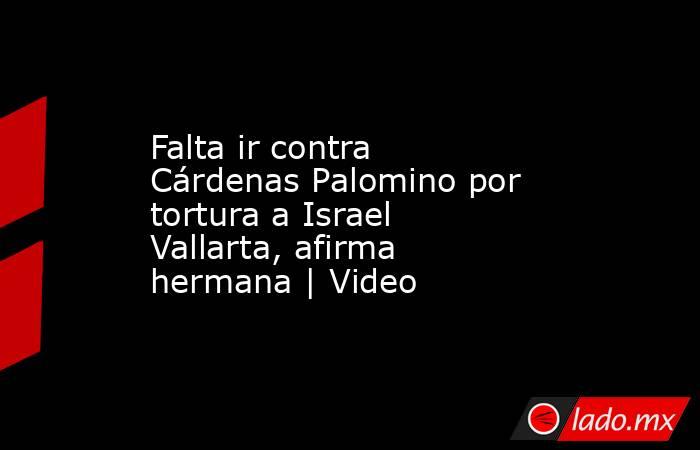 Falta ir contra Cárdenas Palomino por tortura a Israel Vallarta, afirma hermana | Video. Noticias en tiempo real