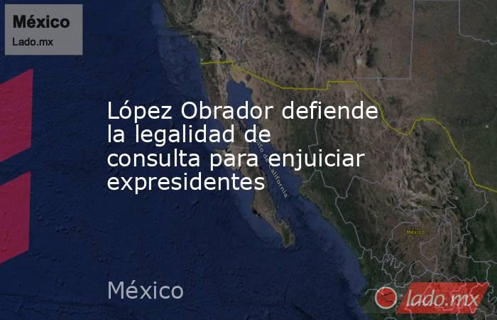 López Obrador defiende la legalidad de consulta para enjuiciar expresidentes. Noticias en tiempo real