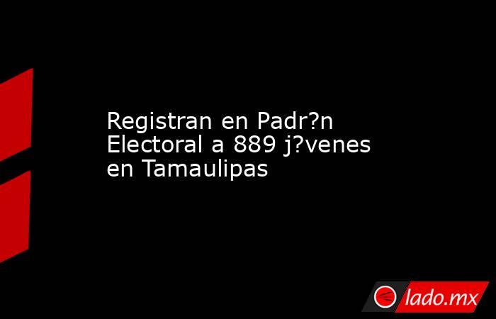 Registran en Padr?n Electoral a 889 j?venes en Tamaulipas. Noticias en tiempo real