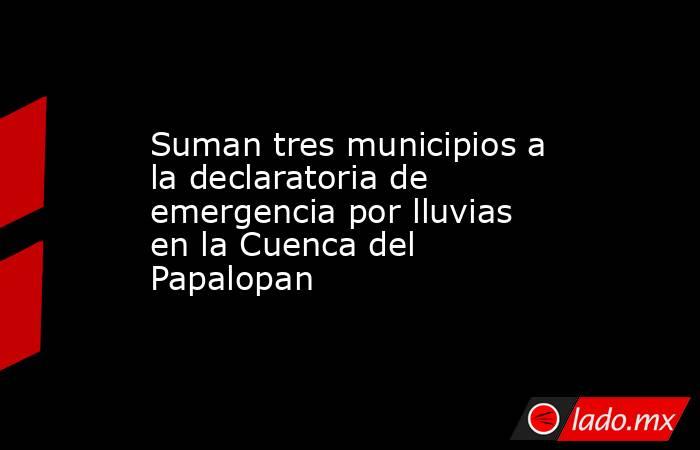 Suman tres municipios a la declaratoria de emergencia por lluvias en la Cuenca del Papalopan. Noticias en tiempo real