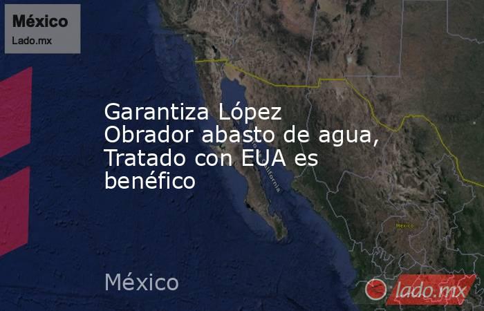 Garantiza López Obrador abasto de agua, Tratado con EUA es benéfico. Noticias en tiempo real