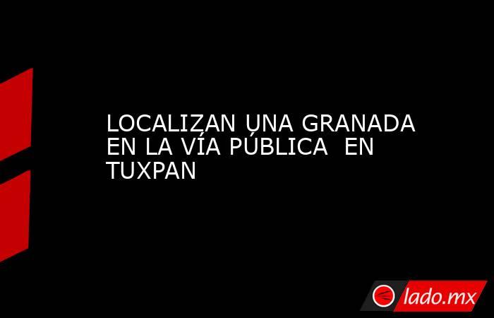 LOCALIZAN UNA GRANADA EN LA VÍA PÚBLICA  EN TUXPAN. Noticias en tiempo real