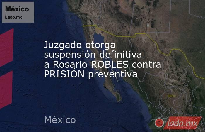 Juzgado otorga suspensión definitiva a Rosario ROBLES contra PRISIÓN preventiva. Noticias en tiempo real