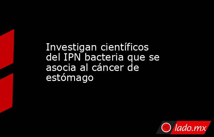 Investigan científicos del IPN bacteria que se asocia al cáncer de estómago. Noticias en tiempo real