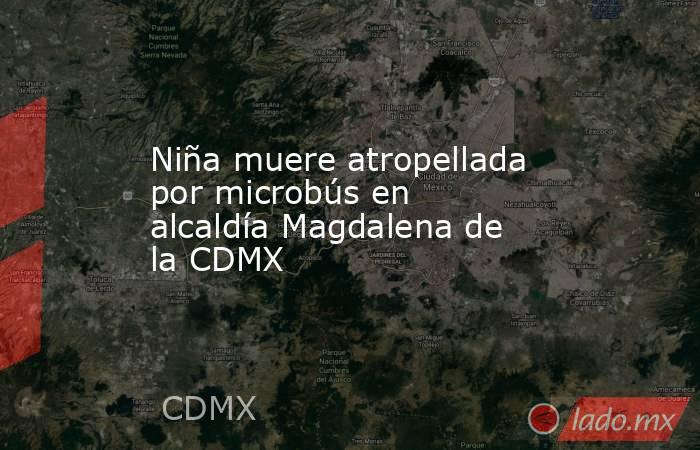 Niña muere atropellada por microbús en alcaldía Magdalena de la CDMX. Noticias en tiempo real