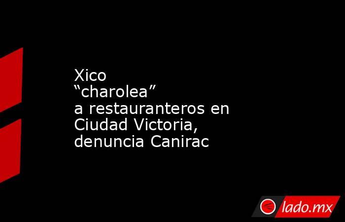 Xico “charolea” a restauranteros en Ciudad Victoria, denuncia Canirac. Noticias en tiempo real