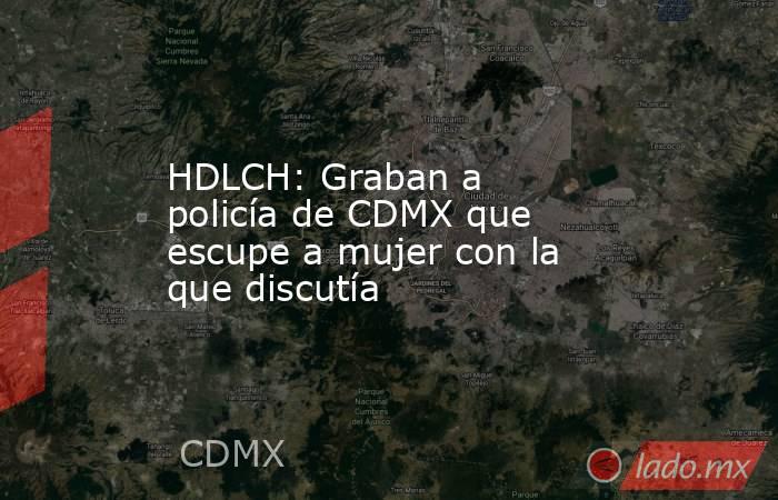 HDLCH: Graban a policía de CDMX que escupe a mujer con la que discutía. Noticias en tiempo real