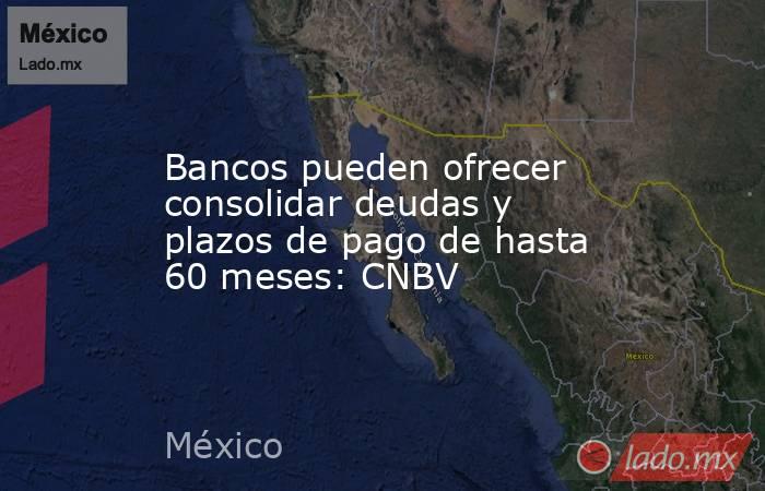 Bancos pueden ofrecer consolidar deudas y plazos de pago de hasta 60 meses: CNBV. Noticias en tiempo real