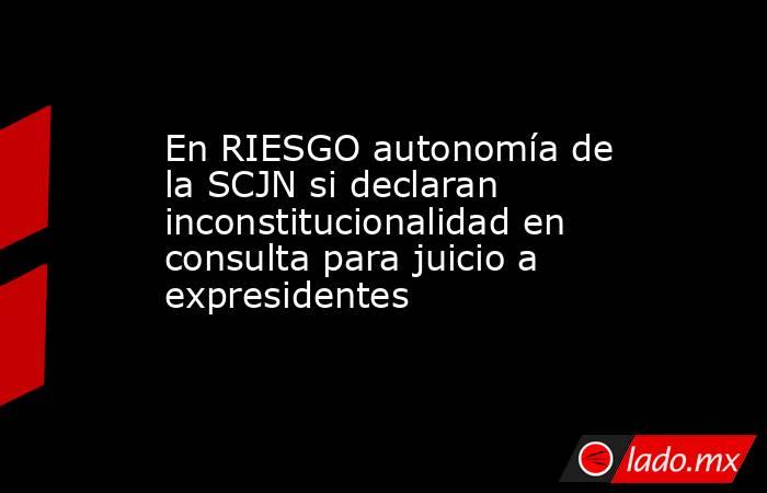 En RIESGO autonomía de la SCJN si declaran inconstitucionalidad en consulta para juicio a expresidentes. Noticias en tiempo real