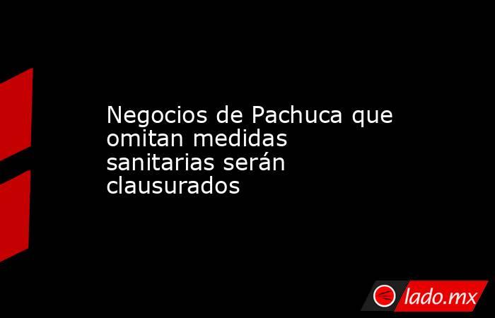 Negocios de Pachuca que omitan medidas sanitarias serán clausurados. Noticias en tiempo real