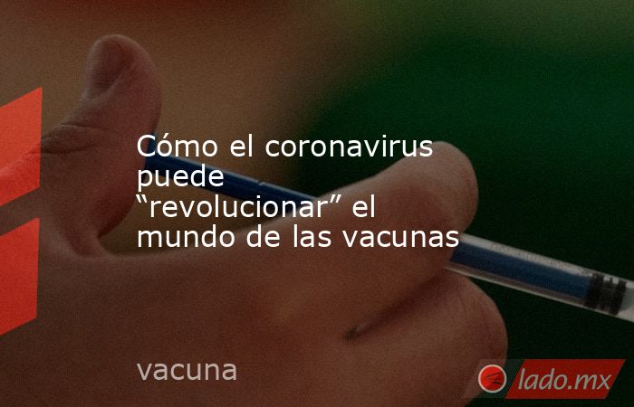 Cómo el coronavirus puede “revolucionar” el mundo de las vacunas. Noticias en tiempo real