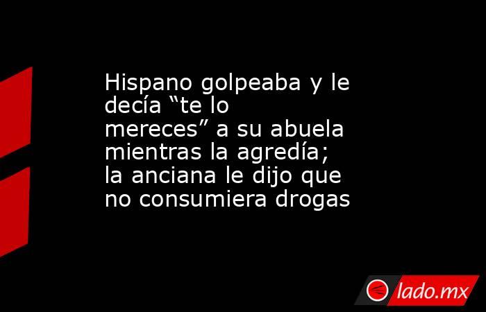 Hispano golpeaba y le decía “te lo mereces” a su abuela mientras la agredía; la anciana le dijo que no consumiera drogas. Noticias en tiempo real