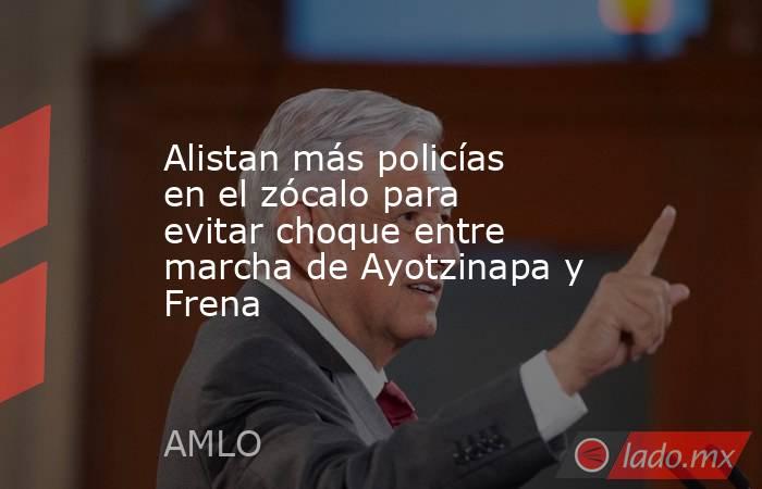 Alistan más policías en el zócalo para evitar choque entre marcha de Ayotzinapa y Frena. Noticias en tiempo real