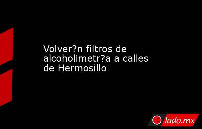 Volver?n filtros de alcoholimetr?a a calles de Hermosillo. Noticias en tiempo real