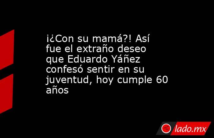 ¡¿Con su mamá?! Así fue el extraño deseo que Eduardo Yáñez confesó sentir en su juventud, hoy cumple 60 años. Noticias en tiempo real