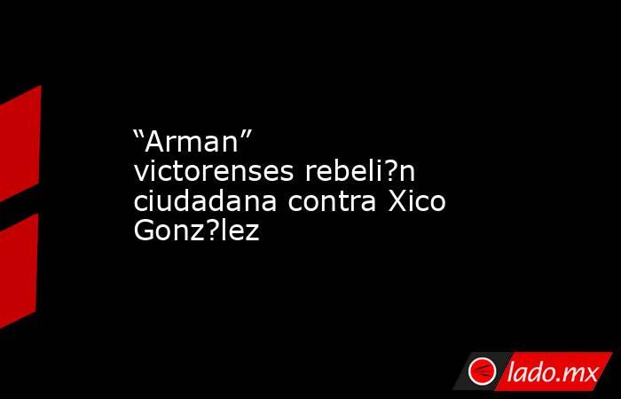 “Arman” victorenses rebeli?n ciudadana contra Xico Gonz?lez. Noticias en tiempo real