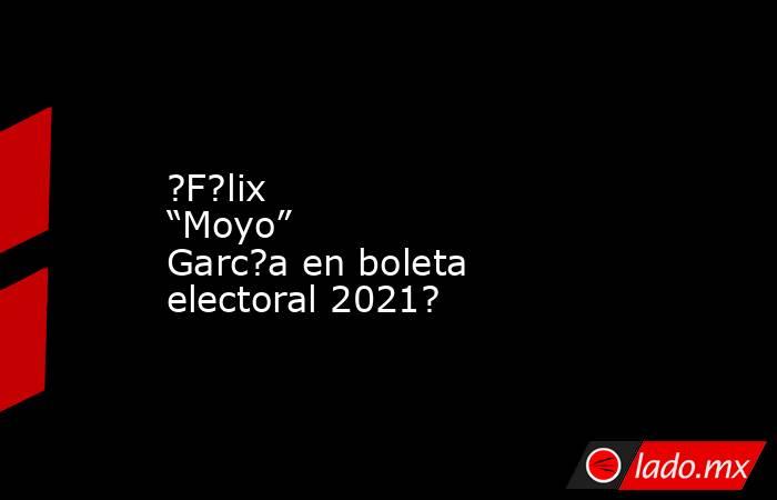 ?F?lix “Moyo” Garc?a en boleta electoral 2021?. Noticias en tiempo real