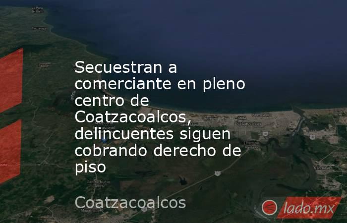 Secuestran a comerciante en pleno centro de Coatzacoalcos, delincuentes siguen cobrando derecho de piso. Noticias en tiempo real