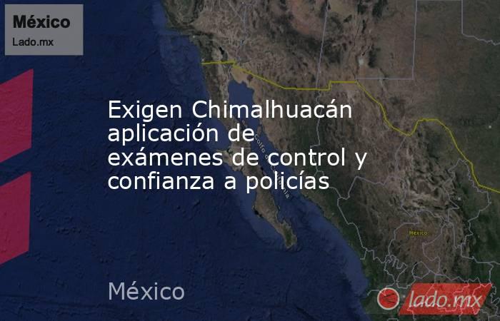 Exigen Chimalhuacán aplicación de exámenes de control y confianza a policías. Noticias en tiempo real