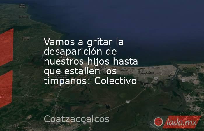 Vamos a gritar la desaparición de nuestros hijos hasta que estallen los tímpanos: Colectivo. Noticias en tiempo real