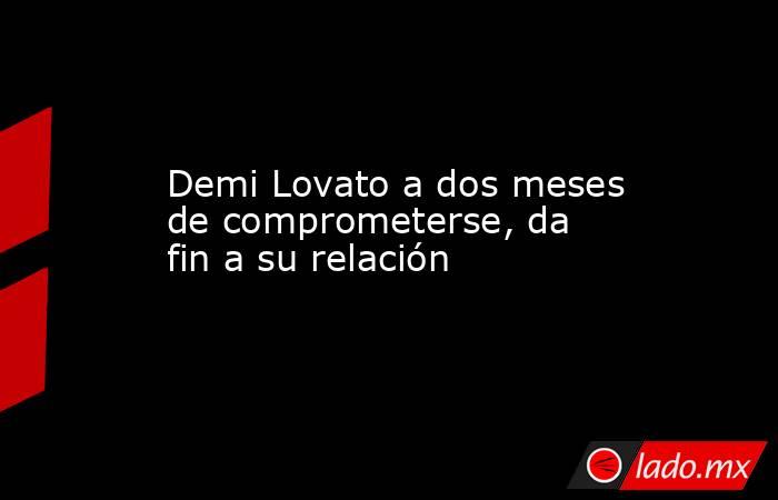 Demi Lovato a dos meses de comprometerse, da fin a su relación. Noticias en tiempo real