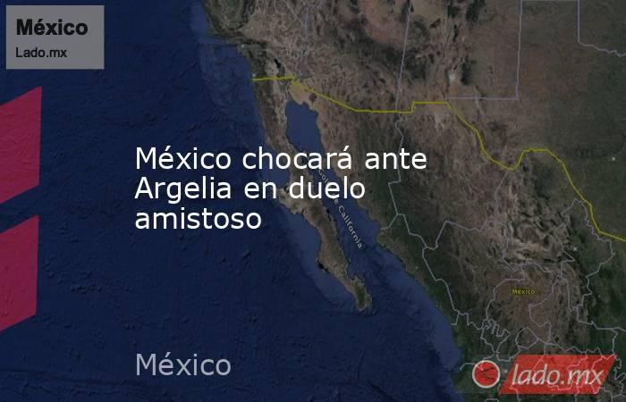 México chocará ante Argelia en duelo amistoso. Noticias en tiempo real