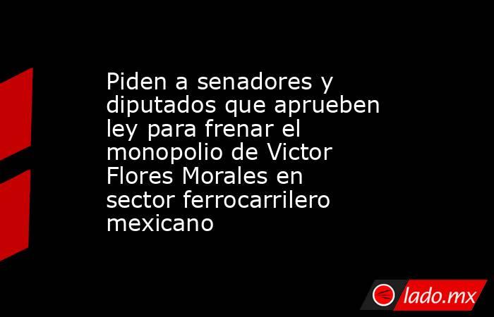 Piden a senadores y diputados que aprueben ley para frenar el monopolio de Victor Flores Morales en sector ferrocarrilero mexicano. Noticias en tiempo real