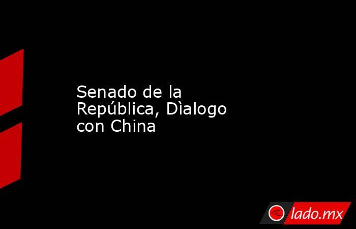 Senado de la República, Dìalogo con China. Noticias en tiempo real