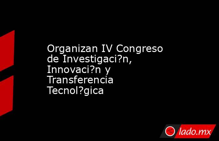 Organizan IV Congreso de Investigaci?n, Innovaci?n y Transferencia Tecnol?gica. Noticias en tiempo real