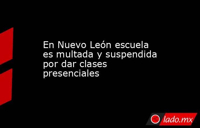 En Nuevo León escuela es multada y suspendida por dar clases presenciales. Noticias en tiempo real