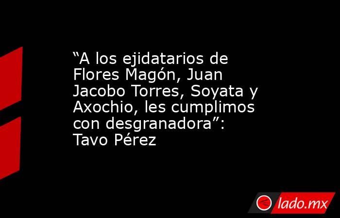 “A los ejidatarios de Flores Magón, Juan Jacobo Torres, Soyata y Axochio, les cumplimos con desgranadora”: Tavo Pérez. Noticias en tiempo real