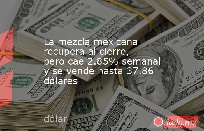 La mezcla mexicana recupera al cierre, pero cae 2.85% semanal y se vende hasta 37.86 dólares. Noticias en tiempo real