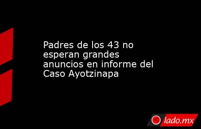 Padres de los 43 no esperan grandes anuncios en informe del Caso Ayotzinapa. Noticias en tiempo real