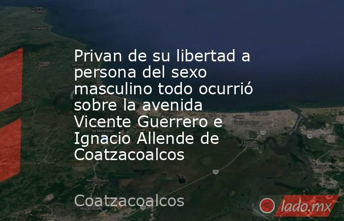 Privan de su libertad a persona del sexo masculino todo ocurrió sobre la avenida Vicente Guerrero e Ignacio Allende de Coatzacoalcos. Noticias en tiempo real