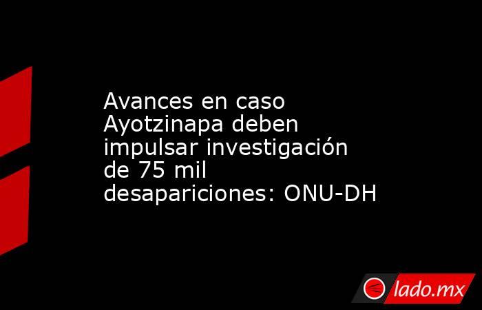 Avances en caso Ayotzinapa deben impulsar investigación de 75 mil desapariciones: ONU-DH. Noticias en tiempo real