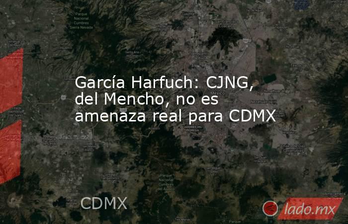 García Harfuch: CJNG, del Mencho, no es amenaza real para CDMX. Noticias en tiempo real