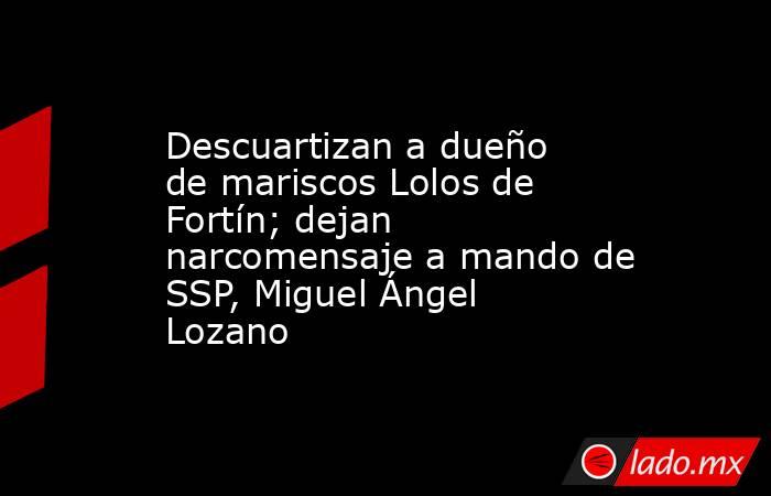 Descuartizan a dueño de mariscos Lolos de Fortín; dejan narcomensaje a mando de SSP, Miguel Ángel Lozano. Noticias en tiempo real